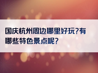 国庆杭州周边哪里好玩？有哪些特色景点呢？