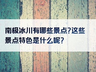 南极冰川有哪些景点？这些景点特色是什么呢？