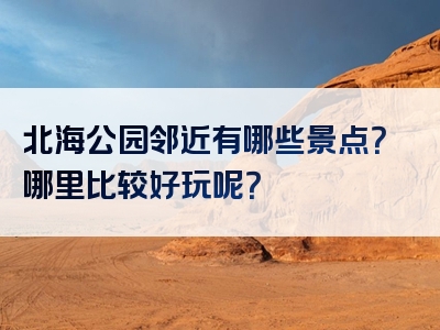 北海公园邻近有哪些景点？哪里比较好玩呢？