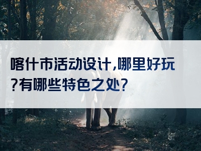 喀什市活动设计，哪里好玩？有哪些特色之处？