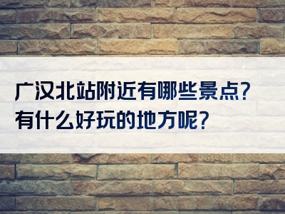 广汉北站附近有哪些景点？有什么好玩的地方呢？