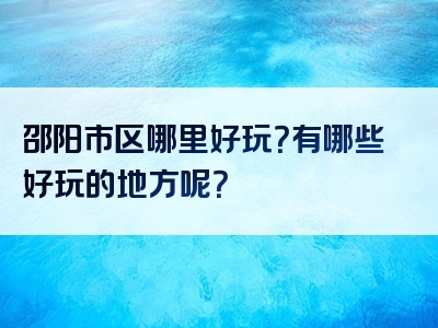 邵阳市区哪里好玩？有哪些好玩的地方呢？