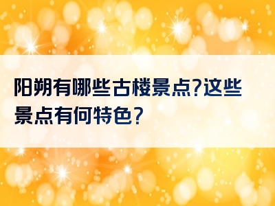 阳朔有哪些古楼景点？这些景点有何特色？