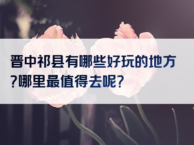晋中祁县有哪些好玩的地方？哪里最值得去呢？