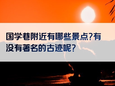 国学巷附近有哪些景点？有没有著名的古迹呢？