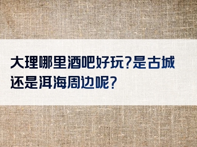 大理哪里酒吧好玩？是古城还是洱海周边呢？