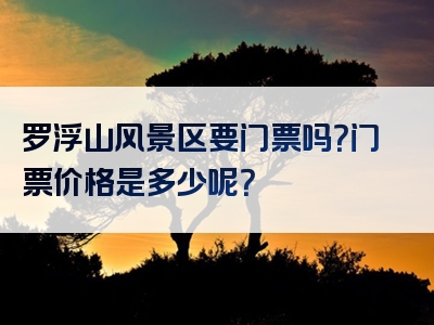 罗浮山风景区要门票吗？门票价格是多少呢？