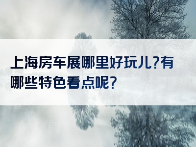 上海房车展哪里好玩儿？有哪些特色看点呢？
