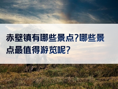 赤壁镇有哪些景点？哪些景点最值得游览呢？