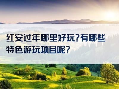 红安过年哪里好玩？有哪些特色游玩项目呢？