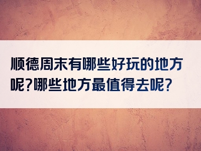 顺德周末有哪些好玩的地方呢？哪些地方最值得去呢？