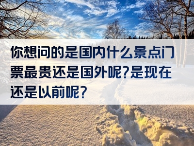 你想问的是国内什么景点门票最贵还是国外呢？是现在还是以前呢？