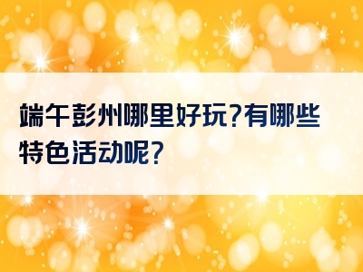 端午彭州哪里好玩？有哪些特色活动呢？