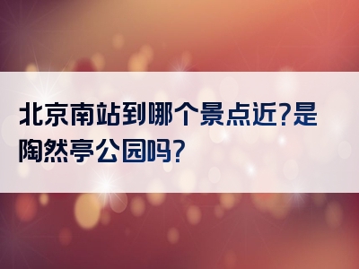 北京南站到哪个景点近？是陶然亭公园吗？