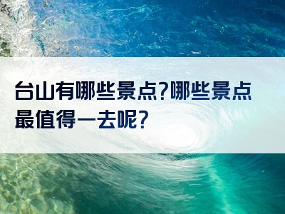 台山有哪些景点？哪些景点最值得一去呢？