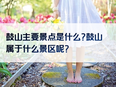 鼓山主要景点是什么？鼓山属于什么景区呢？