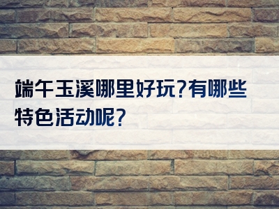 端午玉溪哪里好玩？有哪些特色活动呢？