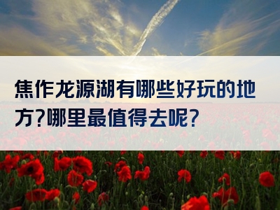 焦作龙源湖有哪些好玩的地方？哪里最值得去呢？
