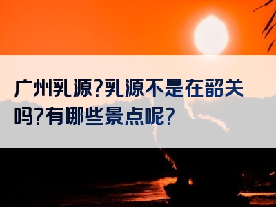 广州乳源？乳源不是在韶关吗？有哪些景点呢？