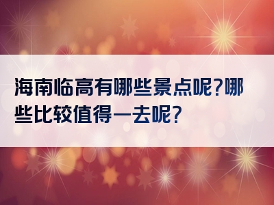 海南临高有哪些景点呢？哪些比较值得一去呢？