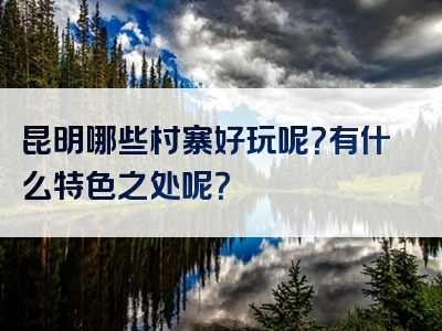 昆明哪些村寨好玩呢？有什么特色之处呢？