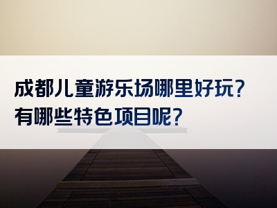 成都儿童游乐场哪里好玩？有哪些特色项目呢？