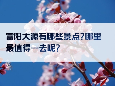 富阳大源有哪些景点？哪里最值得一去呢？