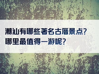 潮汕有哪些著名古厝景点？哪里最值得一游呢？