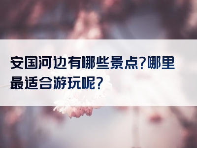 安国河边有哪些景点？哪里最适合游玩呢？