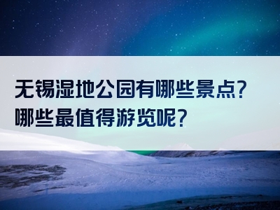 无锡湿地公园有哪些景点？哪些最值得游览呢？