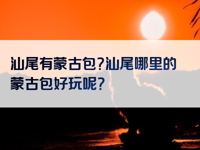 汕尾有蒙古包？汕尾哪里的蒙古包好玩呢？