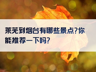 莱芜到烟台有哪些景点？你能推荐一下吗？