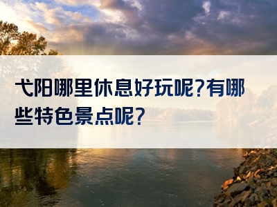 弋阳哪里休息好玩呢？有哪些特色景点呢？