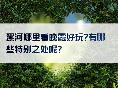 漯河哪里看晚霞好玩？有哪些特别之处呢？