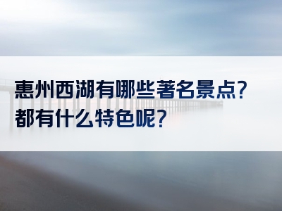 惠州西湖有哪些著名景点？都有什么特色呢？