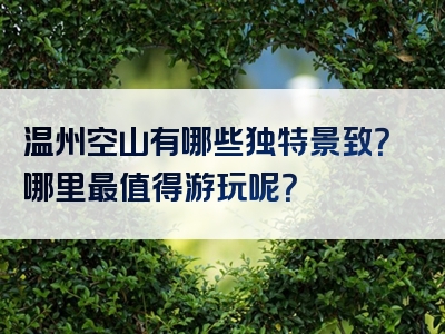 温州空山有哪些独特景致？哪里最值得游玩呢？
