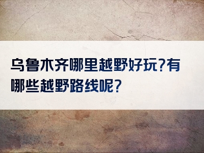 乌鲁木齐哪里越野好玩？有哪些越野路线呢？