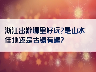 浙江出游哪里好玩？是山水佳地还是古镇有趣？