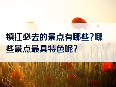 镇江必去的景点有哪些？哪些景点最具特色呢？