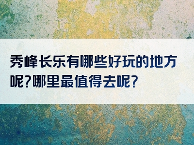 秀峰长乐有哪些好玩的地方呢？哪里最值得去呢？