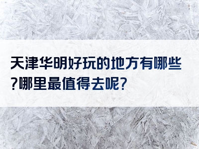 天津华明好玩的地方有哪些？哪里最值得去呢？