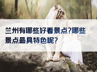 兰州有哪些好看景点？哪些景点最具特色呢？