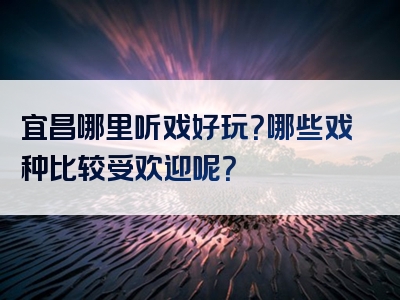 宜昌哪里听戏好玩？哪些戏种比较受欢迎呢？