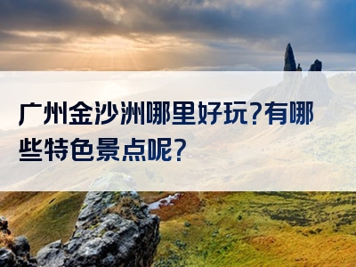 广州金沙洲哪里好玩？有哪些特色景点呢？