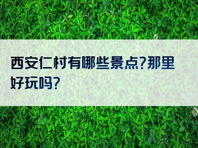 西安仁村有哪些景点？那里好玩吗？
