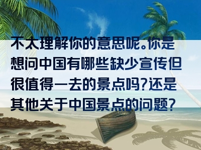 不太理解你的意思呢。你是想问中国有哪些缺少宣传但很值得一去的景点吗？还是其他关于中国景点的问题？