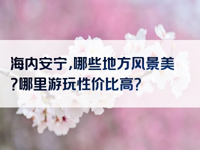 海内安宁，哪些地方风景美？哪里游玩性价比高？