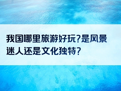 我国哪里旅游好玩？是风景迷人还是文化独特？