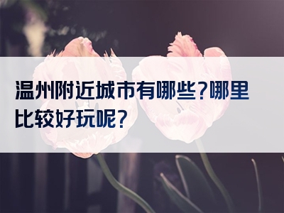 温州附近城市有哪些？哪里比较好玩呢？