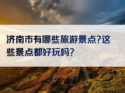 济南市有哪些旅游景点？这些景点都好玩吗？
